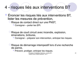 Formation à l'habilitation électrique - module BR -
collectif Homo Habilis Aquitaine - 2013
23
4 - risques liés aux interventions BT
Énoncer les risques liés aux interventions BT,
lister les mesures de prévention,
Risque de contact direct sur une PNST,
Consigner – porter les EPI.
Risque de court circuit avec incendie, explosion,
émanations, brûlures,
Consigner – préparer son intervention, anticiper les risques.
Risque de démarrage intempestif lors d’une recherche
de panne,
Prévenir, protéger, anticiper les risques.
 