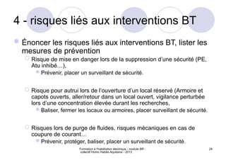 Formation à l'habilitation électrique - module BR -
collectif Homo Habilis Aquitaine - 2013
24
4 - risques liés aux interventions BT
Énoncer les risques liés aux interventions BT, lister les
mesures de prévention
 Risque de mise en danger lors de la suppression d’une sécurité (PE,
Atu inhibé…),
Prévenir, placer un surveillant de sécurité.
 Risque pour autrui lors de l’ouverture d’un local réservé (Armoire et
capots ouverts, aller/retour dans un local ouvert, vigilance perturbée
lors d’une concentration élevée durant les recherches,
Baliser, fermer les locaux ou armoires, placer surveillant de sécurité.
 Risques lors de purge de fluides, risques mécaniques en cas de
coupure de courant…
Prévenir, protéger, baliser, placer un surveillant de sécurité.
 