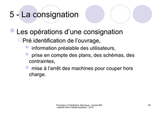 Formation à l'habilitation électrique - module BR -
collectif Homo Habilis Aquitaine - 2013
26
5 - La consignation
Les opérations d’une consignation
Pré identification de l’ouvrage,
 information préalable des utilisateurs,
 prise en compte des plans, des schémas, des
contraintes,
 mise à l’arrêt des machines pour couper hors
charge.
 