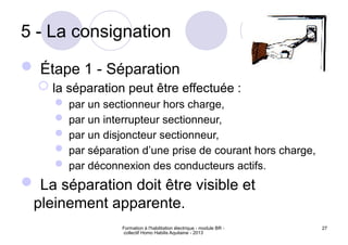 Formation à l'habilitation électrique - module BR -
collectif Homo Habilis Aquitaine - 2013
27
5 - La consignation
 Étape 1 - Séparation
 la séparation peut être effectuée :
 par un sectionneur hors charge,
 par un interrupteur sectionneur,
 par un disjoncteur sectionneur,
 par séparation d’une prise de courant hors charge,
 par déconnexion des conducteurs actifs.
 La séparation doit être visible et
pleinement apparente.
 