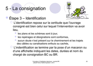 Formation à l'habilitation électrique - module BR -
collectif Homo Habilis Aquitaine - 2013
29
5 - La consignation
Étape 3 – Identification
 L’identification repose sur la certitude que l’ouvrage
consigné est bien celui sur lequel l’intervention va avoir
lieu,
 les plans et les schémas sont à jour,
 les repérages et désignations sont conformes,
 aucun doute n’est présent sur le cheminement et les trajets
des câbles ou canalisations enfouis ou cachés,
 L’indentification se termine par la pose d’un macaron ou
d’une affichette indiquant les dates, durées et nom du
chargé de consignation BC ou BR.
 