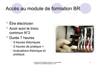 Formation à l'habilitation électrique - module BR -
collectif Homo Habilis Aquitaine - 2013
3
Accès au module de formation BR
Être électricien
Avoir suivi le tronc
commun N°2
Durée 7 heures
5 heures théoriques
2 heures de pratique +
évaluations théorique et
pratique.
 