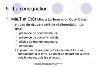 Formation à l'habilitation électrique - module BR -
collectif Homo Habilis Aquitaine - 2013
31
5 - La consignation
 MàLT et CtCt Mise à La Terre et en Court Circuit
 en cas de risque avéré de réalimentation par
l’aval,
 présence de condensateurs,
 présence de courants induits,
 câbles de grande longueurs,
 onduleurs,
On pose une tresse conductrice qui réunit tous les
conducteurs à la terre. Le point de départ est la terre,
puis le neutre, puis les phases.
 