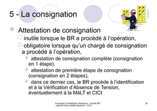 Formation à l'habilitation électrique - module BR -
collectif Homo Habilis Aquitaine - 2013
32
5 - La consignation
 Attestation de consignation
 inutile lorsque le BR a procédé à l’opération,
 obligatoire lorsque qu’un chargé de consignation
a procédé à l’opération,
 attestation de consignation complète (consignation
en 1 étape),
 attestation de première étape de consignation
(consignation en 2 étapes),
 dans ce dernier cas, le BR procède à l’identification
et à la Vérification d’Absence de Tension,
éventuellement à la MàLT et CtCt
 
