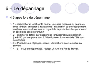 Formation à l'habilitation électrique - module BR -
collectif Homo Habilis Aquitaine - 2013
34
6 – Le dépannage
 4 étapes lors du dépannage
 1 – rechercher et localiser la panne. Lors des mesures ou des tests
sous tension, anticiper la réaction de l’installation ou de l’équipement
analyser les conséquences en regard de la protection des personnes
et des biens et s’en prémunir,
 2 – éliminer le défaut par dépannage (provisoire) puis réparation
(définitif) par remplacement à l’identique ou équivalent de l’élément
défectueux,
 3 – Procéder aux réglages, essais, vérifications pour remettre en
service,
 4 – à l’issue du dépannage, rédiger un Avis de Fin de Travail.
 