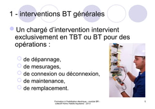 Formation à l'habilitation électrique - module BR -
collectif Homo Habilis Aquitaine - 2013
5
1 - interventions BT générales
Un chargé d’intervention intervient
exclusivement en TBT ou BT pour des
opérations :
 de dépannage,
 de mesurages,
 de connexion ou déconnexion,
 de maintenance,
 de remplacement.
 