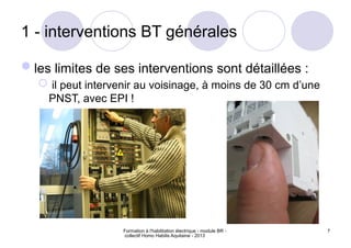 Formation à l'habilitation électrique - module BR -
collectif Homo Habilis Aquitaine - 2013
7
1 - interventions BT générales
les limites de ses interventions sont détaillées :
 il peut intervenir au voisinage, à moins de 30 cm d’une
PNST, avec EPI !
 