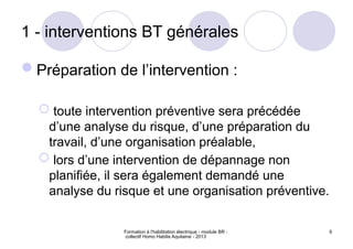 Formation à l'habilitation électrique - module BR -
collectif Homo Habilis Aquitaine - 2013
9
1 - interventions BT générales
Préparation de l’intervention :
 toute intervention préventive sera précédée
d’une analyse du risque, d’une préparation du
travail, d’une organisation préalable,
 lors d’une intervention de dépannage non
planifiée, il sera également demandé une
analyse du risque et une organisation préventive.
 