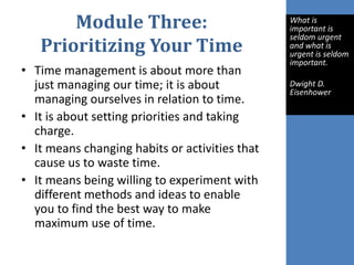 Module Three:
Prioritizing Your Time
• Time management is about more than
just managing our time; it is about
managing ourselves in relation to time.
• It is about setting priorities and taking
charge.
• It means changing habits or activities that
cause us to waste time.
• It means being willing to experiment with
different methods and ideas to enable
you to find the best way to make
maximum use of time.
What is
important is
seldom urgent
and what is
urgent is seldom
important.
Dwight D.
Eisenhower
 