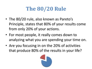 The 80/20 Rule
• The 80/20 rule, also known as Pareto’s
Principle, states that 80% of your results come
from only 20% of your actions.
• For most people, it really comes down to
analyzing what you are spending your time on.
• Are you focusing in on the 20% of activities
that produce 80% of the results in your life?
 