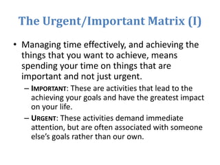 The Urgent/Important Matrix (I)
• Managing time effectively, and achieving the
things that you want to achieve, means
spending your time on things that are
important and not just urgent.
– IMPORTANT: These are activities that lead to the
achieving your goals and have the greatest impact
on your life.
– URGENT: These activities demand immediate
attention, but are often associated with someone
else’s goals rather than our own.
 