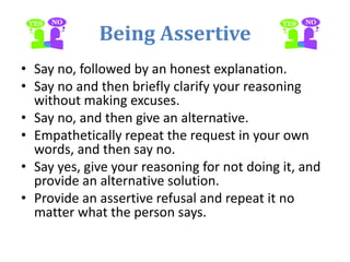 Being Assertive
• Say no, followed by an honest explanation.
• Say no and then briefly clarify your reasoning
without making excuses.
• Say no, and then give an alternative.
• Empathetically repeat the request in your own
words, and then say no.
• Say yes, give your reasoning for not doing it, and
provide an alternative solution.
• Provide an assertive refusal and repeat it no
matter what the person says.
 