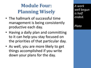 Module Four:
Planning Wisely
• The hallmark of successful time
management is being consistently
productive each day.
• Having a daily plan and committing
to it can help you stay focused on
the priorities of that particular day.
• As well, you are more likely to get
things accomplished if you write
down your plans for the day.
A work
well begun
is half
ended.
Plato
 