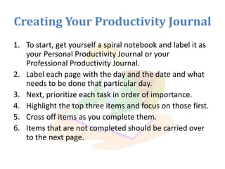 Creating Your Productivity Journal
1. To start, get yourself a spiral notebook and label it as
your Personal Productivity Journal or your
Professional Productivity Journal.
2. Label each page with the day and the date and what
needs to be done that particular day.
3. Next, prioritize each task in order of importance.
4. Highlight the top three items and focus on those first.
5. Cross off items as you complete them.
6. Items that are not completed should be carried over
to the next page.
 