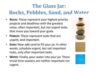 The Glass Jar:
Rocks, Pebbles, Sand, and Water
• ROCKS: These represent your highest priority
projects and deadlines with the greatest
value, often important, but not urgent tasks
that move you toward your goals.
• PEBBLES: These represent tasks that are
urgent, and important.
• SAND: Now add sand to fill your jar. In other
words, schedule urgent, but not important
tasks, only after important tasks.
• WATER: Finally, pour water into your jar. These
trivial time-wasters are neither important nor
urgent.
 