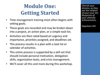 Module One:
Getting Started
• Time management training most often begins with
setting goals.
• These goals are recorded and may be broken down
into a project, an action plan, or a simple task list.
• Activities are then rated based on urgency and
importance, priorities assigned, and deadlines set.
• This process results in a plan with a task list or
calendar of activities.
• This entire process is supported by a skill set that
should include personal motivation, delegation
skills, organization tools, and crisis management.
• We’ll cover all this and more during this workshop.
Cherish your
dreams, as they
are the children
of your soul, the
blueprints of
your ultimate
achievements.
Napoleon Hill
 