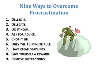Nine Ways to Overcome
Procrastination
1. DELETE IT.
2. DELEGATE.
3. DO IT NOW.
4. ASK FOR ADVICE.
5. CHOP IT UP.
6. OBEY THE 15 MINUTE RULE.
7. HAVE CLEAR DEADLINES.
8. GIVE YOURSELF A REWARD.
9. REMOVE DISTRACTIONS.
 