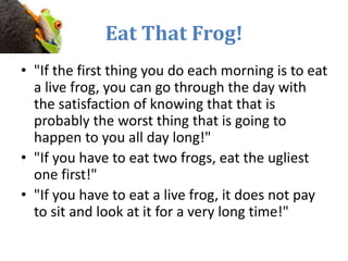Eat That Frog!
• "If the first thing you do each morning is to eat
a live frog, you can go through the day with
the satisfaction of knowing that that is
probably the worst thing that is going to
happen to you all day long!"
• "If you have to eat two frogs, eat the ugliest
one first!"
• "If you have to eat a live frog, it does not pay
to sit and look at it for a very long time!"
 