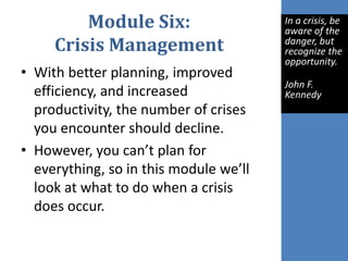 Module Six:
Crisis Management
• With better planning, improved
efficiency, and increased
productivity, the number of crises
you encounter should decline.
• However, you can’t plan for
everything, so in this module we’ll
look at what to do when a crisis
does occur.
In a crisis, be
aware of the
danger, but
recognize the
opportunity.
John F.
Kennedy
 