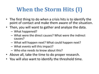 When the Storm Hits (I)
• The first thing to do when a crisis hits is to identify the
point of contact and make them aware of the situation.
• Then, you will want to gather and analyze the data.
– What happened?
– What were the direct causes? What were the indirect
causes?
– What will happen next? What could happen next?
– What events will this impact?
– Who else needs to know about this?
• Above all, take the time to do proper research.
• You will also want to identify the threshold time.
 