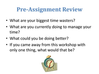 Pre-Assignment Review
• What are your biggest time wasters?
• What are you currently doing to manage your
time?
• What could you be doing better?
• If you came away from this workshop with
only one thing, what would that be?
 