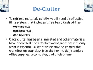 De-Clutter
• To retrieve materials quickly, you’ll need an effective
filing system that includes three basic kinds of files:
– WORKING FILES
– REFERENCE FILES
– ARCHIVAL FILES
• Once clutter has been eliminated and other materials
have been filed, the effective workspace includes only
what is essential: a set of three trays to control the
workflow on your desk (see the next topic), standard
office supplies, a computer, and a telephone.
 