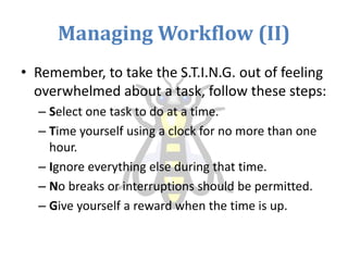 Managing Workflow (II)
• Remember, to take the S.T.I.N.G. out of feeling
overwhelmed about a task, follow these steps:
– Select one task to do at a time.
– Time yourself using a clock for no more than one
hour.
– Ignore everything else during that time.
– No breaks or interruptions should be permitted.
– Give yourself a reward when the time is up.
 