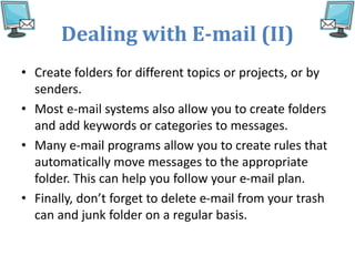 Dealing with E-mail (II)
• Create folders for different topics or projects, or by
senders.
• Most e-mail systems also allow you to create folders
and add keywords or categories to messages.
• Many e-mail programs allow you to create rules that
automatically move messages to the appropriate
folder. This can help you follow your e-mail plan.
• Finally, don’t forget to delete e-mail from your trash
can and junk folder on a regular basis.
 