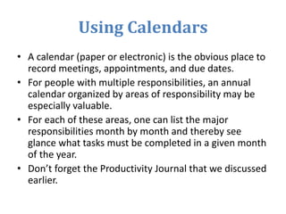 Using Calendars
• A calendar (paper or electronic) is the obvious place to
record meetings, appointments, and due dates.
• For people with multiple responsibilities, an annual
calendar organized by areas of responsibility may be
especially valuable.
• For each of these areas, one can list the major
responsibilities month by month and thereby see
glance what tasks must be completed in a given month
of the year.
• Don’t forget the Productivity Journal that we discussed
earlier.
 