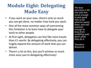 Module Eight: Delegating
Made Easy
• If you work on your own, there’s only so much
you can get done, no matter how hard you work.
• One of the most common ways of overcoming
this limitation is to learn how to delegate your
work to other people.
• At first sight, delegation can feel like more hassle
than it’s worth. By delegating effectively, you can
hugely expand the amount of work that you can
deliver.
• There’s a lot to this, but you’ll achieve so much
more once you’re delegating effectively!
The best
executive is the
one who has
sense enough
to pick good
men to do
what he wants
done, and self-
restraint
enough to
keep from
meddling with
them while
they do it.
Theodore
Roosevelt
 