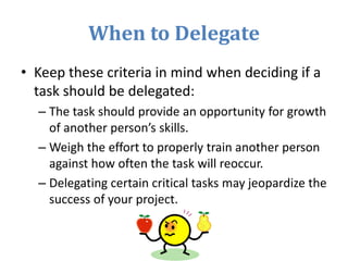 When to Delegate
• Keep these criteria in mind when deciding if a
task should be delegated:
– The task should provide an opportunity for growth
of another person’s skills.
– Weigh the effort to properly train another person
against how often the task will reoccur.
– Delegating certain critical tasks may jeopardize the
success of your project.
 