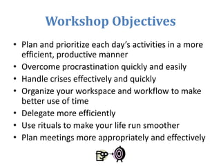 Workshop Objectives
• Plan and prioritize each day’s activities in a more
efficient, productive manner
• Overcome procrastination quickly and easily
• Handle crises effectively and quickly
• Organize your workspace and workflow to make
better use of time
• Delegate more efficiently
• Use rituals to make your life run smoother
• Plan meetings more appropriately and effectively
 