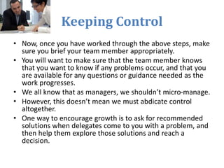 Keeping Control
• Now, once you have worked through the above steps, make
sure you brief your team member appropriately.
• You will want to make sure that the team member knows
that you want to know if any problems occur, and that you
are available for any questions or guidance needed as the
work progresses.
• We all know that as managers, we shouldn’t micro-manage.
• However, this doesn’t mean we must abdicate control
altogether.
• One way to encourage growth is to ask for recommended
solutions when delegates come to you with a problem, and
then help them explore those solutions and reach a
decision.
 