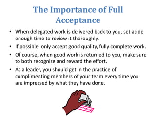 The Importance of Full
Acceptance
• When delegated work is delivered back to you, set aside
enough time to review it thoroughly.
• If possible, only accept good quality, fully complete work.
• Of course, when good work is returned to you, make sure
to both recognize and reward the effort.
• As a leader, you should get in the practice of
complimenting members of your team every time you
are impressed by what they have done.
 