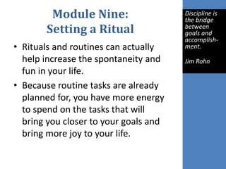 Module Nine:
Setting a Ritual
• Rituals and routines can actually
help increase the spontaneity and
fun in your life.
• Because routine tasks are already
planned for, you have more energy
to spend on the tasks that will
bring you closer to your goals and
bring more joy to your life.
Discipline is
the bridge
between
goals and
accomplish-
ment.
Jim Rohn
 