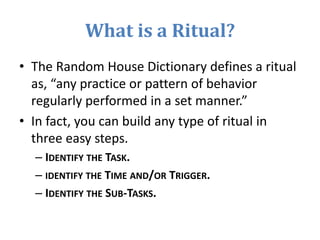 What is a Ritual?
• The Random House Dictionary defines a ritual
as, “any practice or pattern of behavior
regularly performed in a set manner.”
• In fact, you can build any type of ritual in
three easy steps.
– IDENTIFY THE TASK.
– IDENTIFY THE TIME AND/OR TRIGGER.
– IDENTIFY THE SUB-TASKS.
 