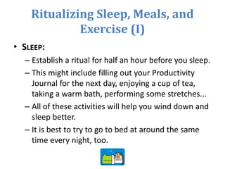Ritualizing Sleep, Meals, and
Exercise (I)
• SLEEP:
– Establish a ritual for half an hour before you sleep.
– This might include filling out your Productivity
Journal for the next day, enjoying a cup of tea,
taking a warm bath, performing some stretches...
– All of these activities will help you wind down and
sleep better.
– It is best to try to go to bed at around the same
time every night, too.
 
