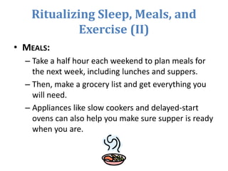 Ritualizing Sleep, Meals, and
Exercise (II)
• MEALS:
– Take a half hour each weekend to plan meals for
the next week, including lunches and suppers.
– Then, make a grocery list and get everything you
will need.
– Appliances like slow cookers and delayed-start
ovens can also help you make sure supper is ready
when you are.
 