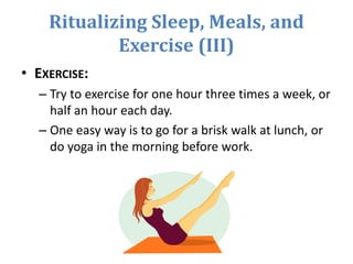 Ritualizing Sleep, Meals, and
Exercise (III)
• EXERCISE:
– Try to exercise for one hour three times a week, or
half an hour each day.
– One easy way is to go for a brisk walk at lunch, or
do yoga in the morning before work.
 