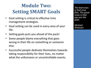 Module Two:
Setting SMART Goals
• Goal setting is critical to effective time
management strategies.
• Goal setting can be used in every area of your
life.
• Setting goals puts you ahead of the pack!
• Some people blame everything that goes
wrong in their life on something or someone
else.
• Successful people dedicate themselves towards
taking responsibility for their lives, no matter
what the unforeseen or uncontrollable events.
The bad news
is that time
flies. The good
news is that
you are the
pilot.
Michael
Altshuler
 