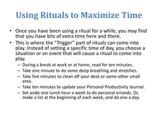 Using Rituals to Maximize Time
• Once you have been using a ritual for a while, you may find
that you have bits of extra time here and there.
• This is where the “Trigger” part of rituals can come into
play. Instead of setting a specific time of day, you choose a
situation or an event that will cause a ritual to come into
play.
– During a break at work or at home, read for ten minutes.
– Take one minute to do some deep breathing and stretches.
– Take five minutes to clean off your desk or some other small
area.
– Take ten minutes to update your Personal Productivity Journal.
– Set aside one lunch hour a week to do personal errands. Or,
make a list at the beginning of each week, and do one a day.
 