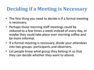 Deciding if a Meeting is Necessary
• The first thing you need to decide is if a formal meeting
is necessary.
• Perhaps those morning staff meetings could be
reduced to a few times a week instead of every day, or
maybe they could take place over morning coffee and
be more informal.
• If a formal meeting is necessary, divide your attendees
into two groups: participants and observers.
• Let people know what group they belong in so that
they can decide whether they want to attend.
 
