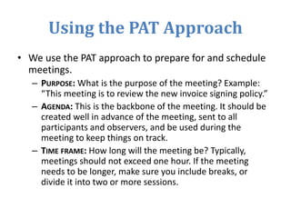 Using the PAT Approach
• We use the PAT approach to prepare for and schedule
meetings.
– PURPOSE: What is the purpose of the meeting? Example:
“This meeting is to review the new invoice signing policy.”
– AGENDA: This is the backbone of the meeting. It should be
created well in advance of the meeting, sent to all
participants and observers, and be used during the
meeting to keep things on track.
– TIME FRAME: How long will the meeting be? Typically,
meetings should not exceed one hour. If the meeting
needs to be longer, make sure you include breaks, or
divide it into two or more sessions.
 