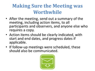 Making Sure the Meeting was
Worthwhile
• After the meeting, send out a summary of the
meeting, including action items, to all
participants and observers, and anyone else who
requires a copy.
• Action items should be clearly indicated, with
start and end dates, and progress dates if
applicable.
• If follow-up meetings were scheduled, these
should also be communicated.
 