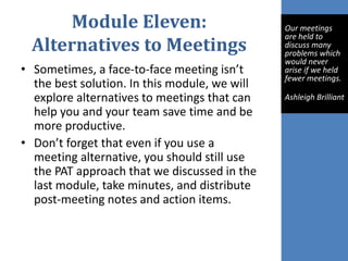 Module Eleven:
Alternatives to Meetings
• Sometimes, a face-to-face meeting isn’t
the best solution. In this module, we will
explore alternatives to meetings that can
help you and your team save time and be
more productive.
• Don’t forget that even if you use a
meeting alternative, you should still use
the PAT approach that we discussed in the
last module, take minutes, and distribute
post-meeting notes and action items.
Our meetings
are held to
discuss many
problems which
would never
arise if we held
fewer meetings.
Ashleigh Brilliant
 