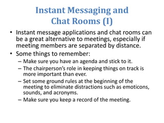 Instant Messaging and
Chat Rooms (I)
• Instant message applications and chat rooms can
be a great alternative to meetings, especially if
meeting members are separated by distance.
• Some things to remember:
– Make sure you have an agenda and stick to it.
– The chairperson’s role in keeping things on track is
more important than ever.
– Set some ground rules at the beginning of the
meeting to eliminate distractions such as emoticons,
sounds, and acronyms.
– Make sure you keep a record of the meeting.
 