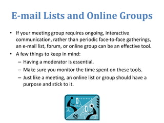 E-mail Lists and Online Groups
• If your meeting group requires ongoing, interactive
communication, rather than periodic face-to-face gatherings,
an e-mail list, forum, or online group can be an effective tool.
• A few things to keep in mind:
– Having a moderator is essential.
– Make sure you monitor the time spent on these tools.
– Just like a meeting, an online list or group should have a
purpose and stick to it.
 