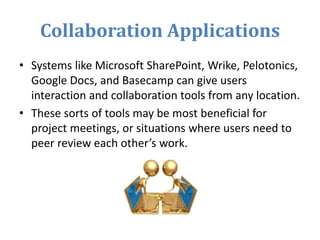 Collaboration Applications
• Systems like Microsoft SharePoint, Wrike, Pelotonics,
Google Docs, and Basecamp can give users
interaction and collaboration tools from any location.
• These sorts of tools may be most beneficial for
project meetings, or situations where users need to
peer review each other’s work.
 