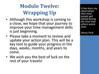 Module Twelve:
Wrapping Up
• Although this workshop is coming to
a close, we hope that your journey to
improve your time management skills
is just beginning.
• Please take a moment to review and
update your action plan. This will be a
key tool to guide your progress in the
days, weeks, months, and years to
come.
• We wish you the best of luck on the
rest of your travels!
It has been my
observation
that most
people get
ahead during
the time that
others waste
time.
Henry Ford
 