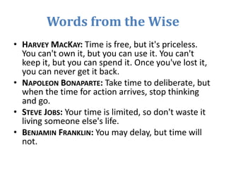 Words from the Wise
• HARVEY MACKAY: Time is free, but it's priceless.
You can't own it, but you can use it. You can't
keep it, but you can spend it. Once you've lost it,
you can never get it back.
• NAPOLEON BONAPARTE: Take time to deliberate, but
when the time for action arrives, stop thinking
and go.
• STEVE JOBS: Your time is limited, so don't waste it
living someone else's life.
• BENJAMIN FRANKLIN: You may delay, but time will
not.
 